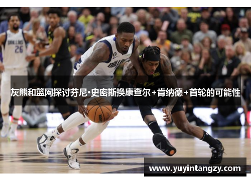 灰熊和篮网探讨芬尼·史密斯换康查尔+肯纳德+首轮的可能性